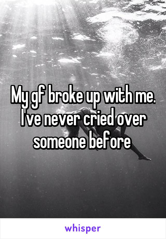 My gf broke up with me. I've never cried over someone before 