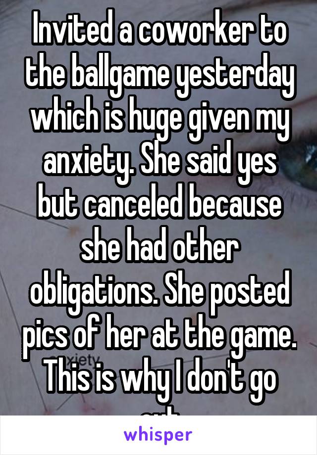 Invited a coworker to the ballgame yesterday which is huge given my anxiety. She said yes but canceled because she had other obligations. She posted pics of her at the game. This is why I don't go out