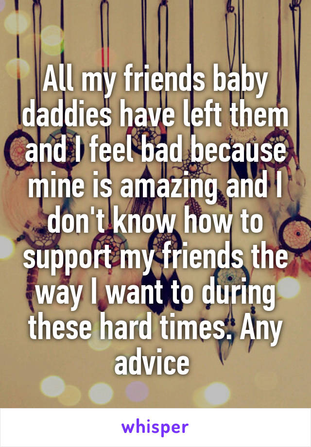 All my friends baby daddies have left them and I feel bad because mine is amazing and I don't know how to support my friends the way I want to during these hard times. Any advice 