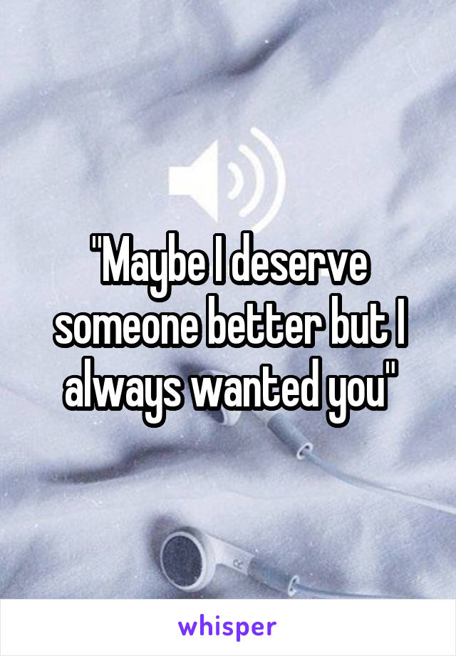 "Maybe I deserve someone better but I always wanted you"