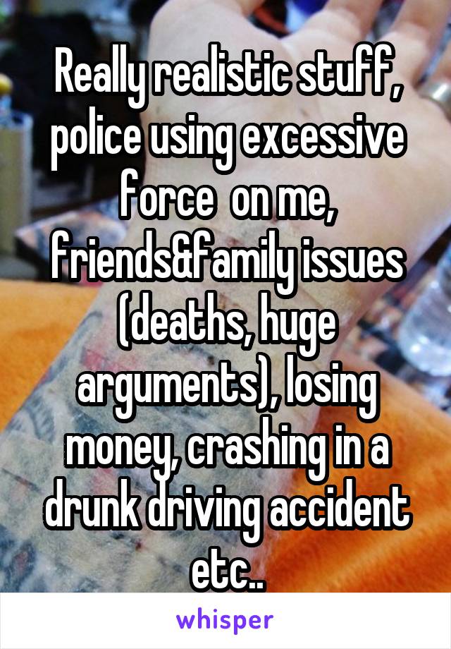 Really realistic stuff, police using excessive force  on me, friends&family issues (deaths, huge arguments), losing money, crashing in a drunk driving accident etc..
