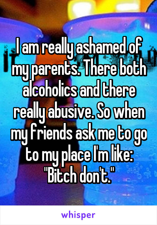I am really ashamed of my parents. There both alcoholics and there really abusive. So when my friends ask me to go to my place I'm like: "Bitch don't."