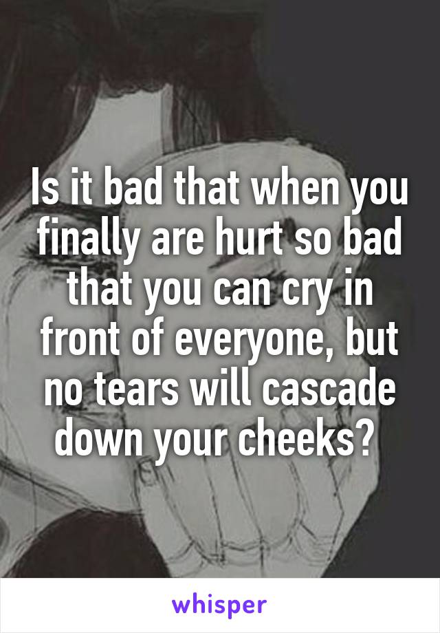 Is it bad that when you finally are hurt so bad that you can cry in front of everyone, but no tears will cascade down your cheeks? 