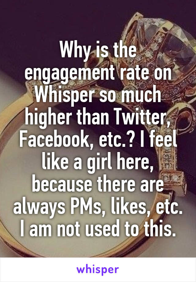 Why is the engagement rate on Whisper so much higher than Twitter, Facebook, etc.? I feel like a girl here, because there are always PMs, likes, etc. I am not used to this.