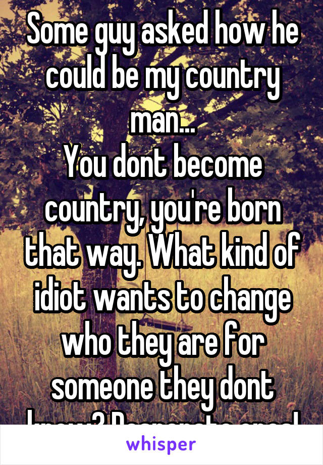 Some guy asked how he could be my country man...
You dont become country, you're born that way. What kind of idiot wants to change who they are for someone they dont know? Desperate ones!
