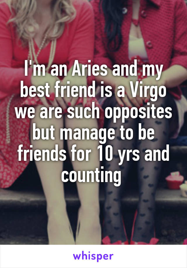 I'm an Aries and my best friend is a Virgo we are such opposites but manage to be friends for 10 yrs and counting 
