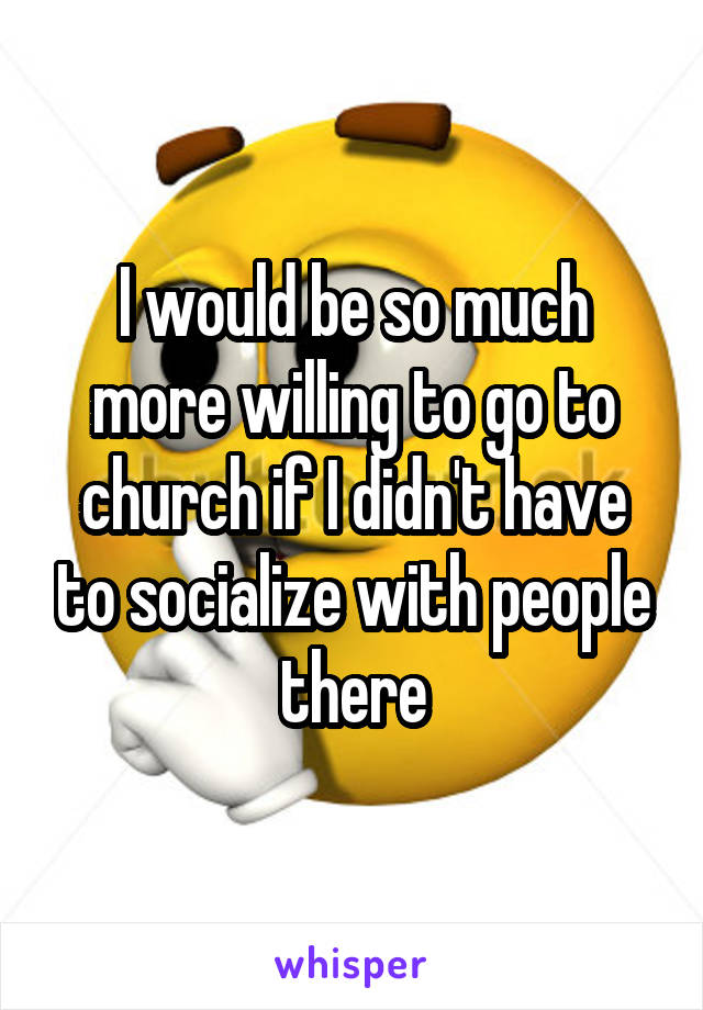 I would be so much more willing to go to church if I didn't have to socialize with people there