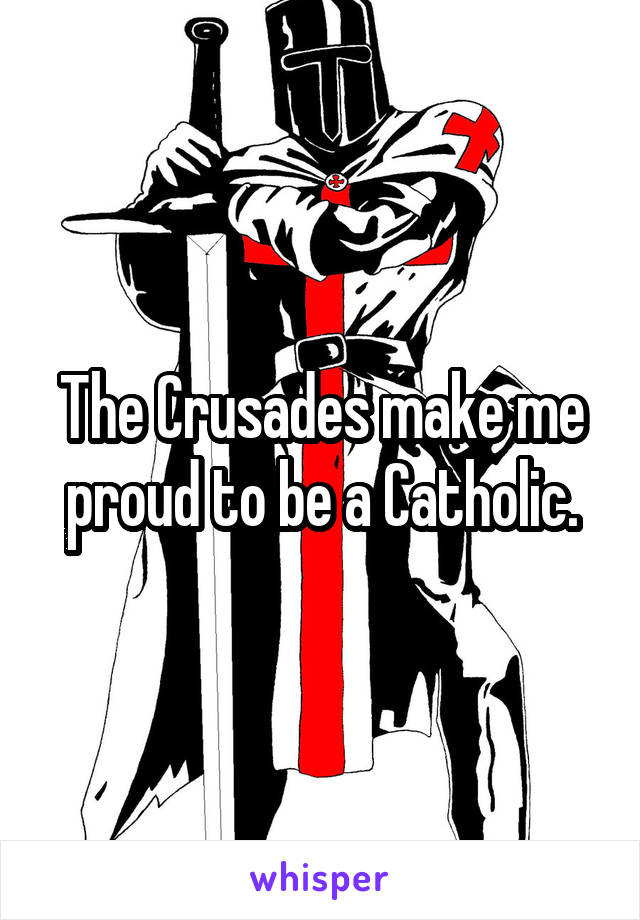 The Crusades make me proud to be a Catholic.
