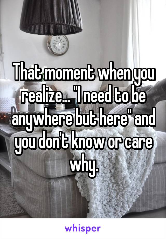 That moment when you realize... "I need to be anywhere but here" and you don't know or care why.
