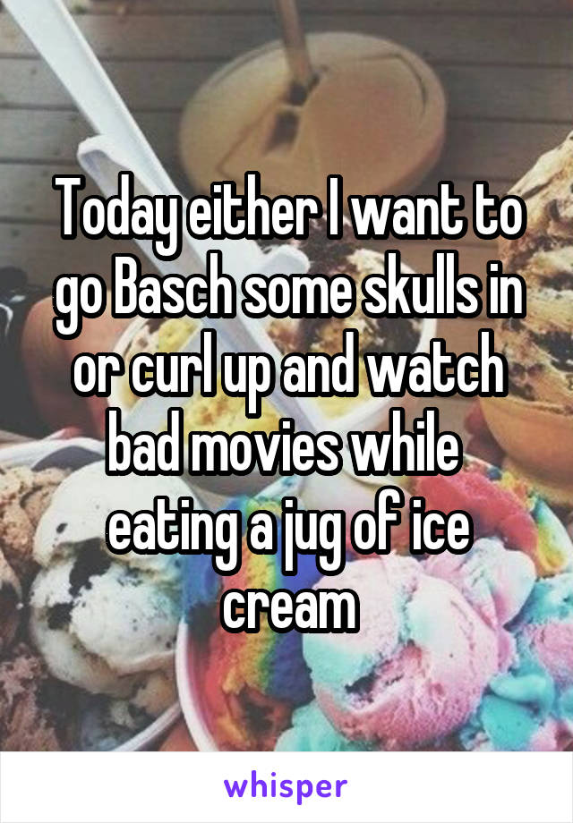 Today either I want to go Basch some skulls in or curl up and watch bad movies while  eating a jug of ice cream