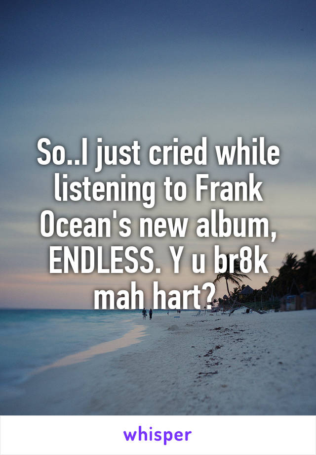 So..I just cried while listening to Frank Ocean's new album, ENDLESS. Y u br8k mah hart? 