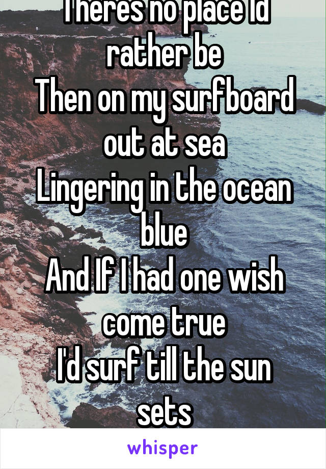 Theres no place Id rather be
Then on my surfboard out at sea
Lingering in the ocean blue
And If I had one wish come true
I'd surf till the sun sets
Beyond the horizon