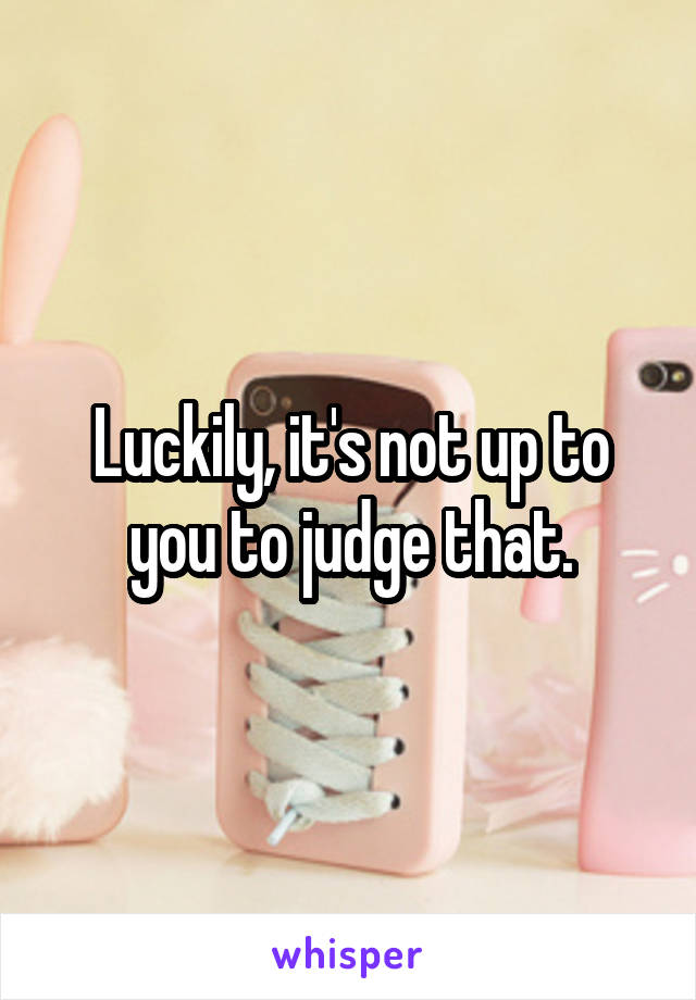 Luckily, it's not up to you to judge that.