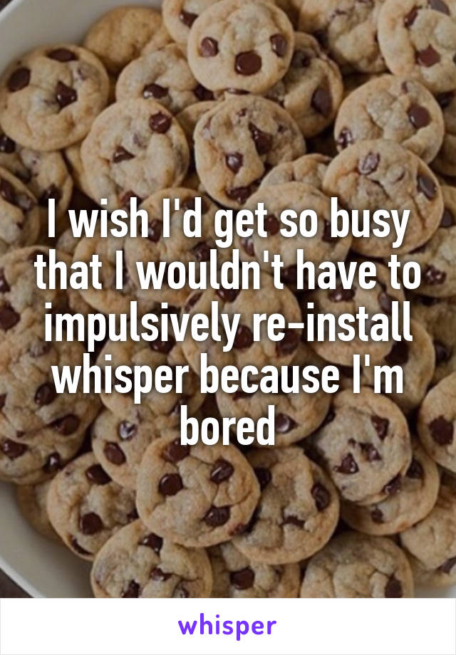 I wish I'd get so busy that I wouldn't have to impulsively re-install whisper because I'm bored