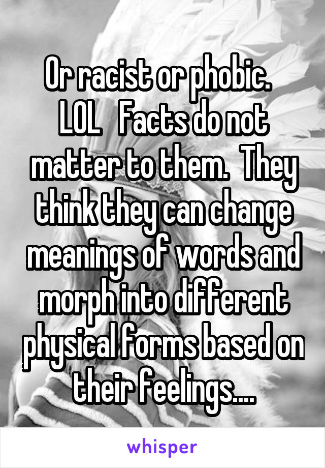 Or racist or phobic.   LOL   Facts do not matter to them.  They think they can change meanings of words and morph into different physical forms based on their feelings....