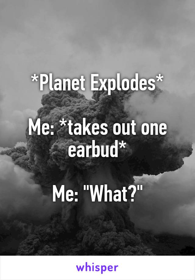 *Planet Explodes*

Me: *takes out one earbud*

Me: "What?"
