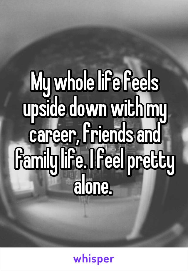 My whole life feels upside down with my career, friends and family life. I feel pretty alone. 