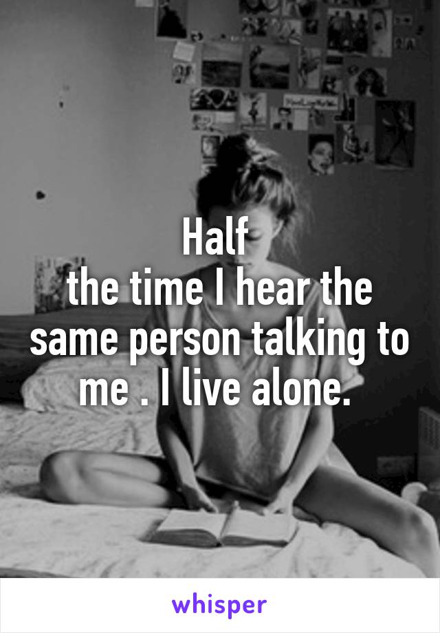 Half 
the time I hear the same person talking to me . I live alone. 