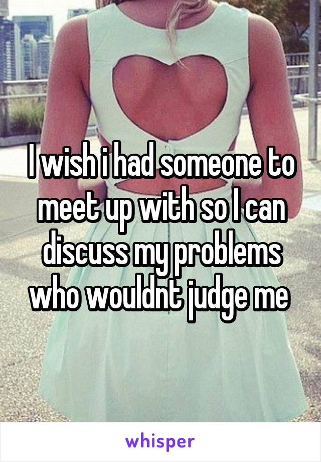 I wish i had someone to meet up with so I can discuss my problems who wouldnt judge me 
