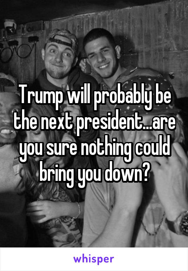 Trump will probably be the next president...are you sure nothing could bring you down?