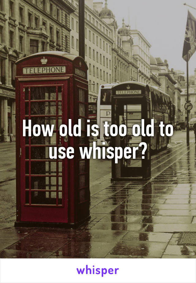 How old is too old to use whisper?