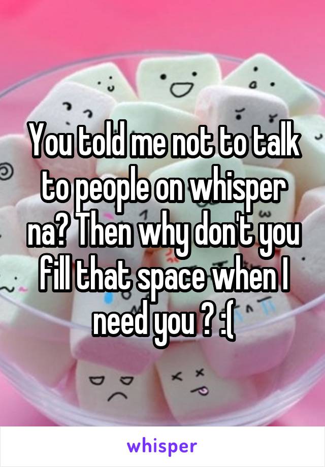 You told me not to talk to people on whisper na? Then why don't you fill that space when I need you ? :(