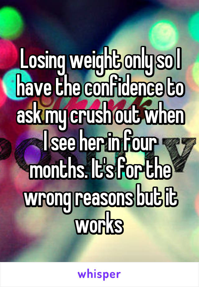 Losing weight only so I have the confidence to ask my crush out when I see her in four months. It's for the wrong reasons but it works 