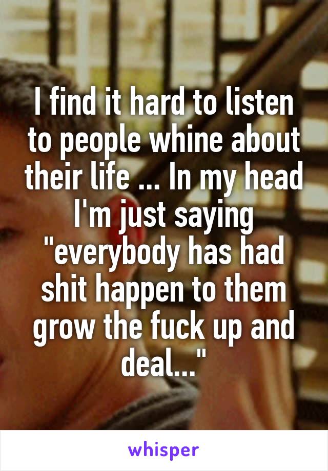 I find it hard to listen to people whine about their life ... In my head I'm just saying "everybody has had shit happen to them grow the fuck up and deal..."