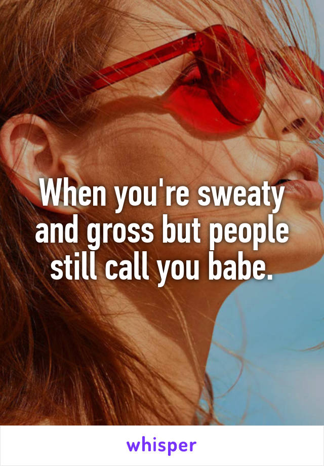 When you're sweaty and gross but people still call you babe.