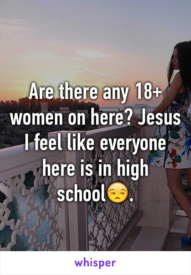 Are there any 18+ women on here? Jesus I feel like everyone here is in high school😒. 