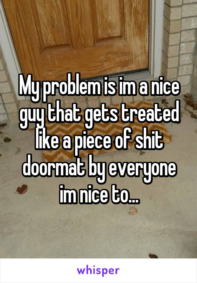 My problem is im a nice guy that gets treated like a piece of shit doormat by everyone im nice to...