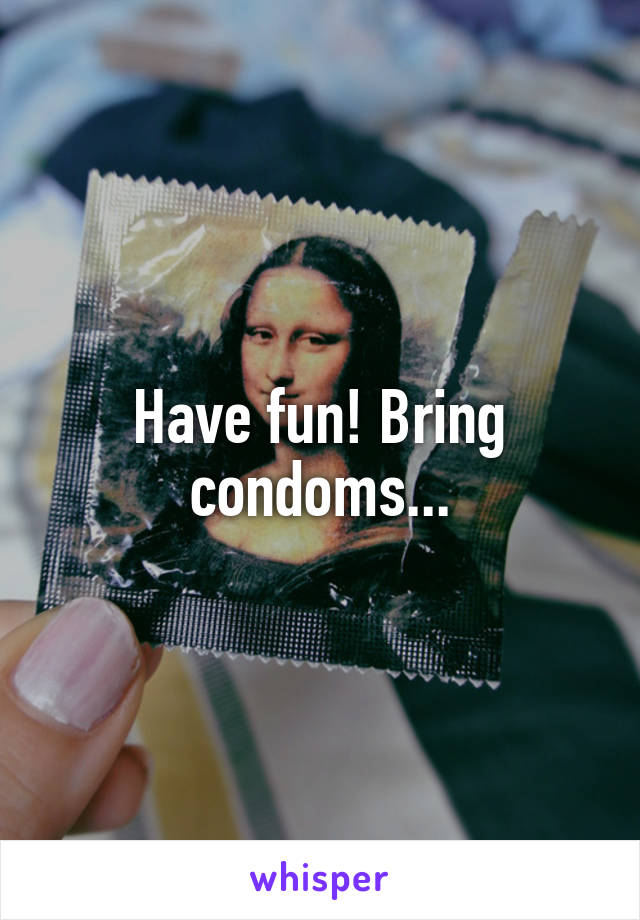 Have fun! Bring condoms...