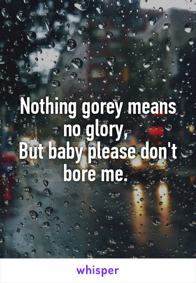 Nothing gorey means no glory, 
But baby please don't bore me. 