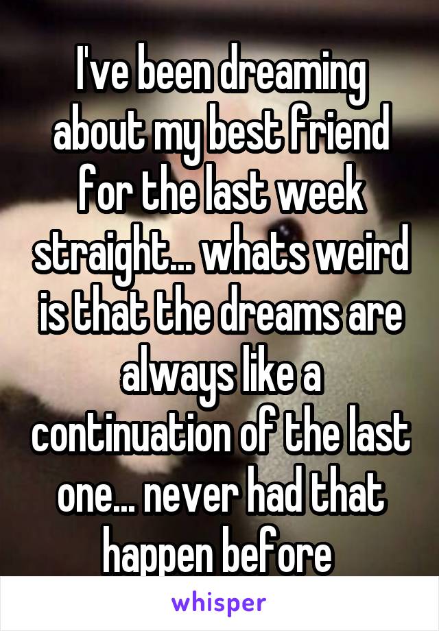 I've been dreaming about my best friend for the last week straight... whats weird is that the dreams are always like a continuation of the last one... never had that happen before 