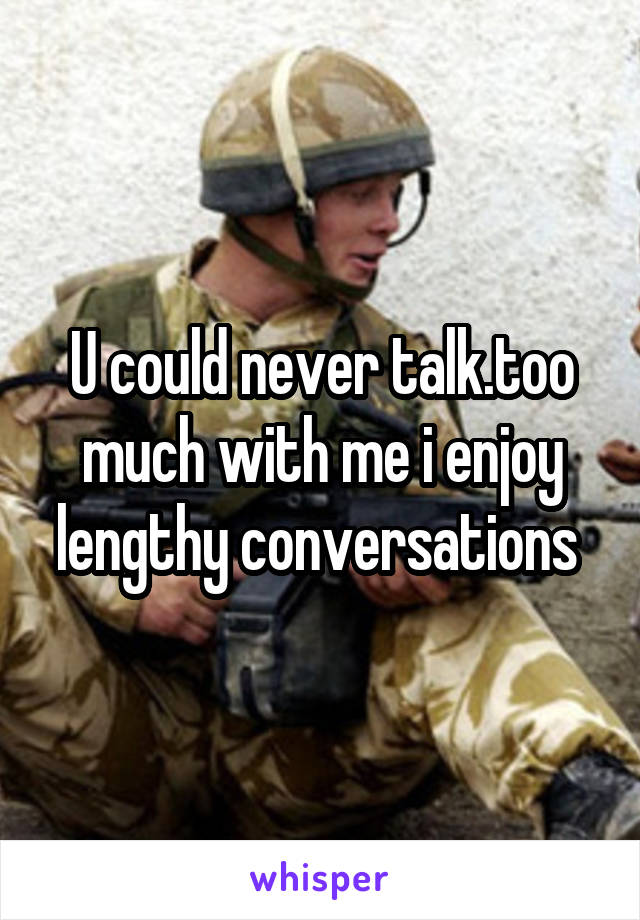 U could never talk.too much with me i enjoy lengthy conversations 