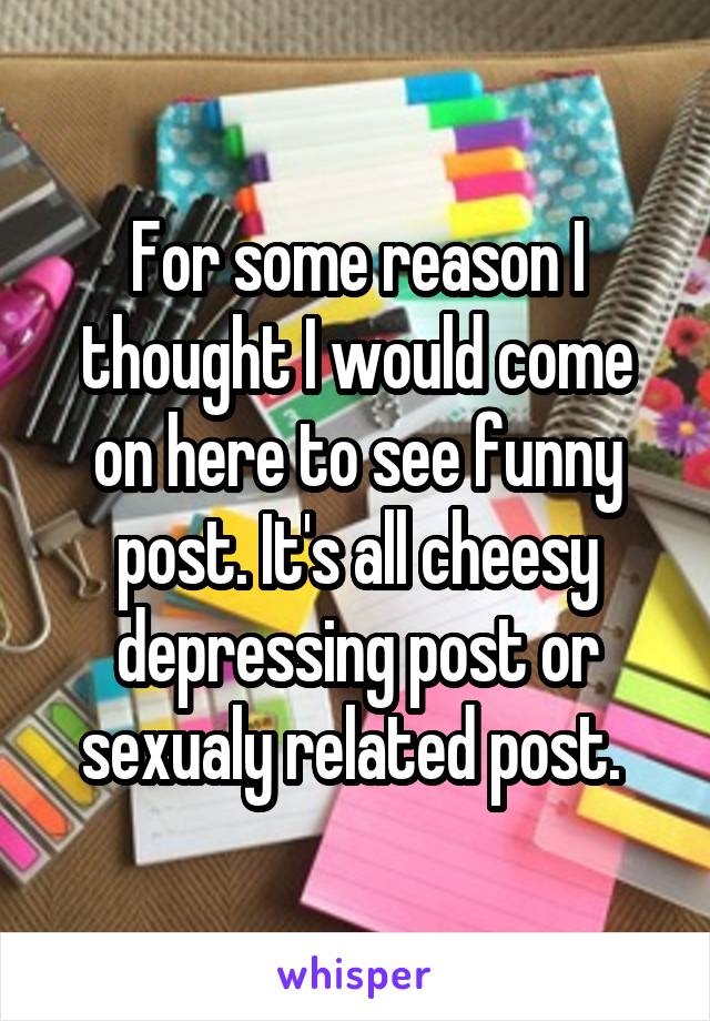 For some reason I thought I would come on here to see funny post. It's all cheesy depressing post or sexualy related post. 