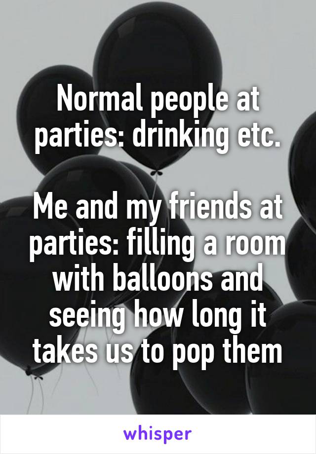 Normal people at parties: drinking etc.

Me and my friends at parties: filling a room with balloons and seeing how long it takes us to pop them