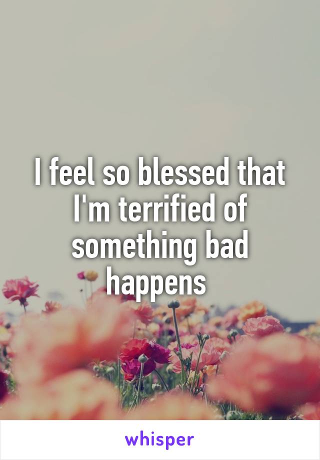 I feel so blessed that I'm terrified of something bad happens 