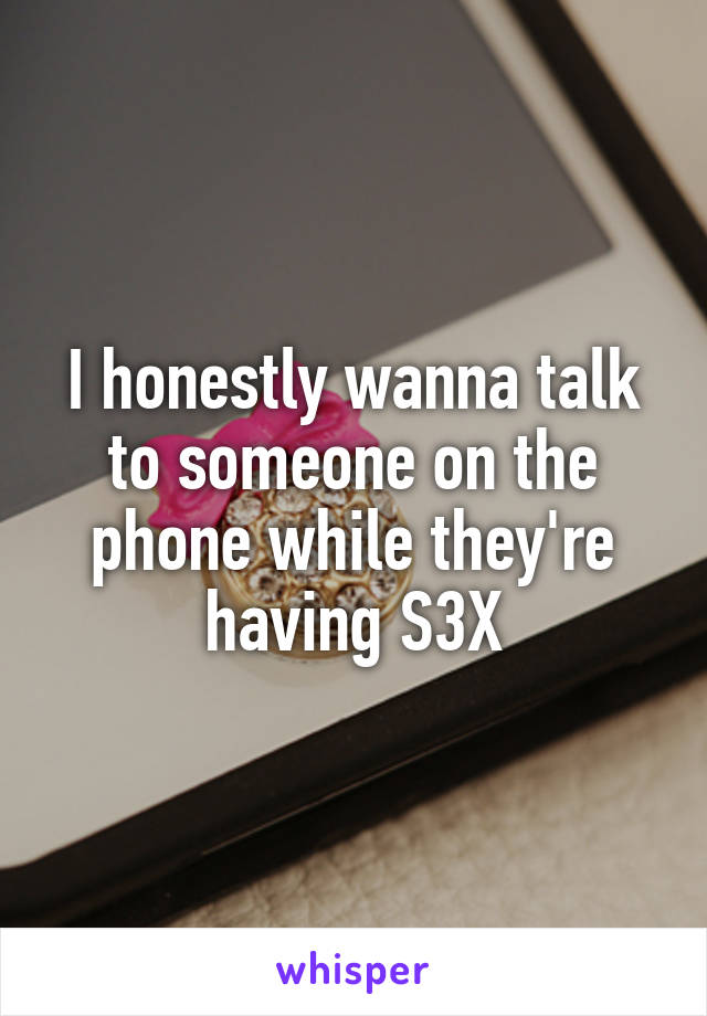 I honestly wanna talk to someone on the phone while they're having S3X