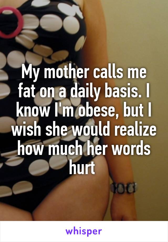 My mother calls me fat on a daily basis. I know I'm obese, but I wish she would realize how much her words hurt 