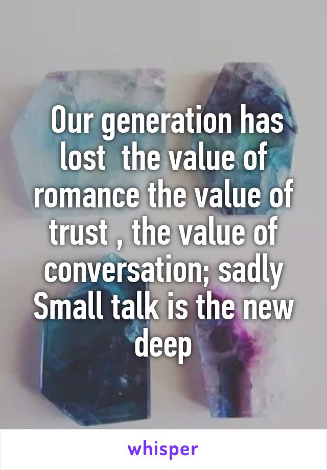  Our generation has lost  the value of romance the value of trust , the value of conversation; sadly Small talk is the new deep