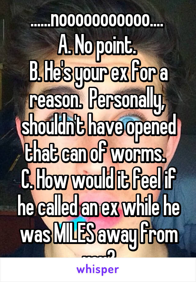 ......nooooooooooo.... 
A. No point. 
B. He's your ex for a reason.  Personally,  shouldn't have opened that can of worms.  
C. How would it feel if he called an ex while he was MILES away from you?