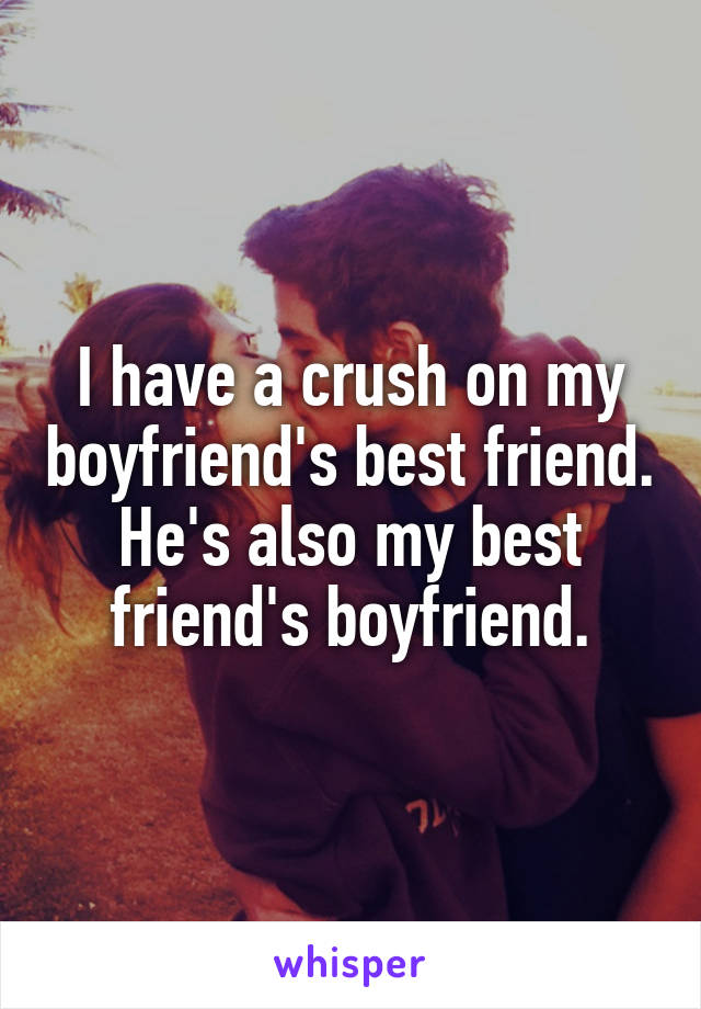 I have a crush on my boyfriend's best friend. He's also my best friend's boyfriend.