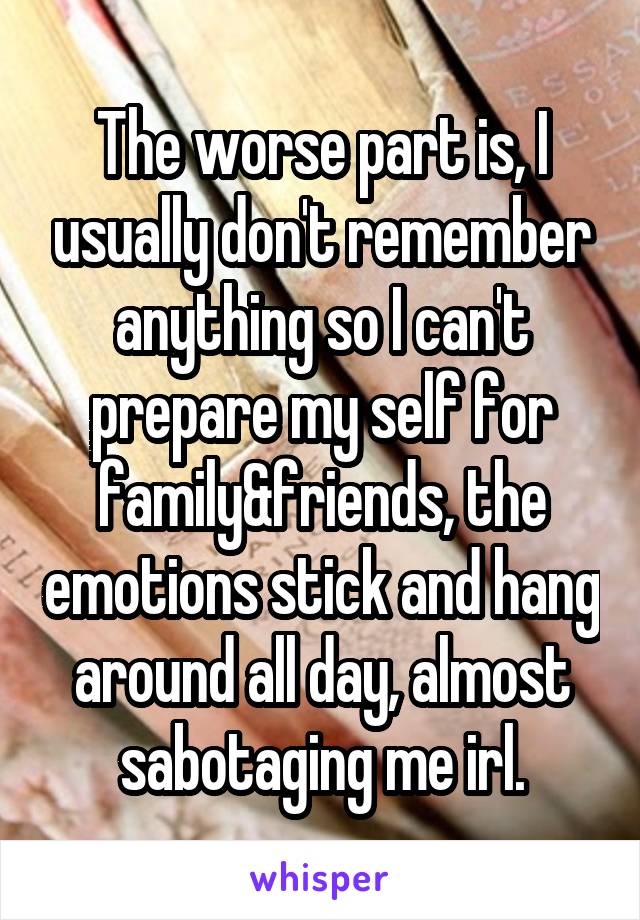The worse part is, I usually don't remember anything so I can't prepare my self for family&friends, the emotions stick and hang around all day, almost sabotaging me irl.
