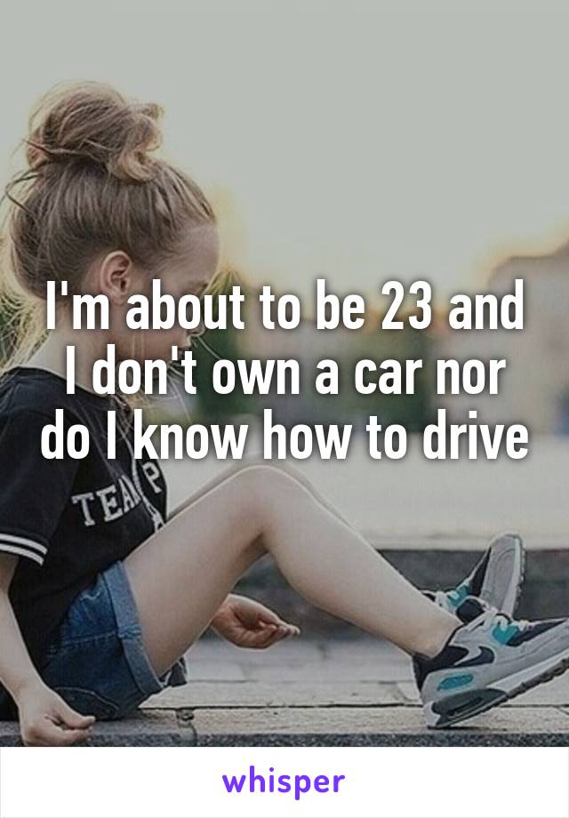 I'm about to be 23 and I don't own a car nor do I know how to drive 