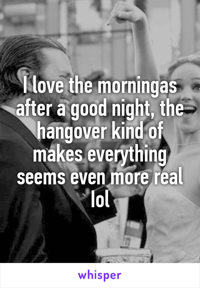 I love the morningas after a good night, the hangover kind of makes everything seems even more real Iol