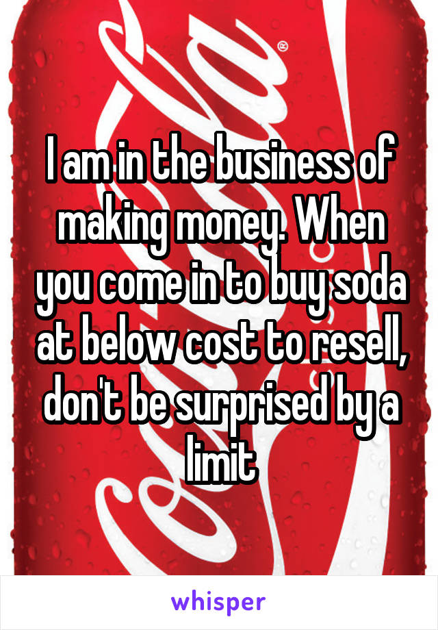 I am in the business of making money. When you come in to buy soda at below cost to resell, don't be surprised by a limit