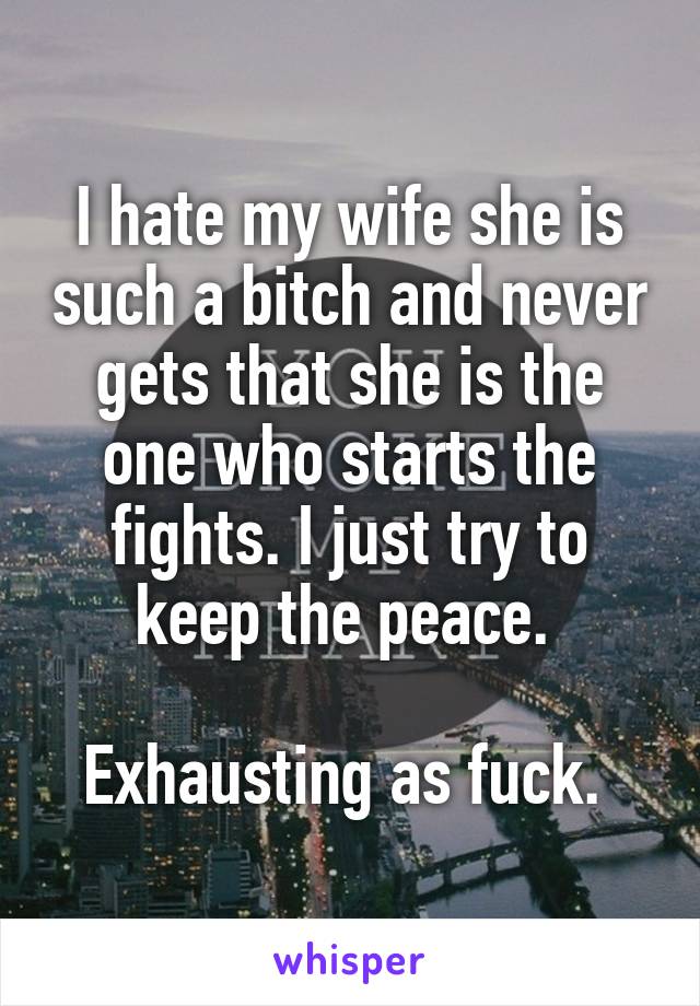 I hate my wife she is such a bitch and never gets that she is the one who starts the fights. I just try to keep the peace. 

Exhausting as fuck. 