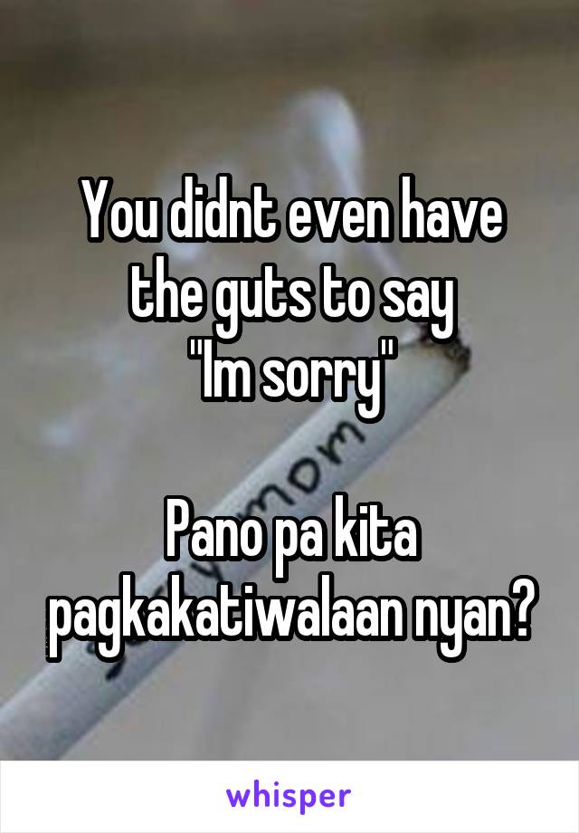 You didnt even have the guts to say
"Im sorry"

Pano pa kita pagkakatiwalaan nyan?