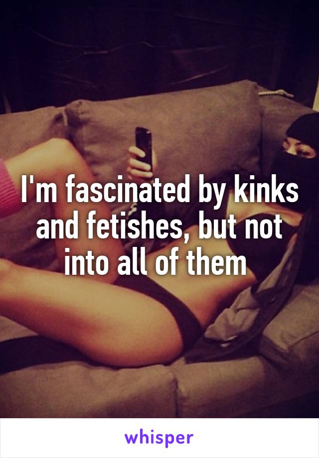 I'm fascinated by kinks and fetishes, but not into all of them 